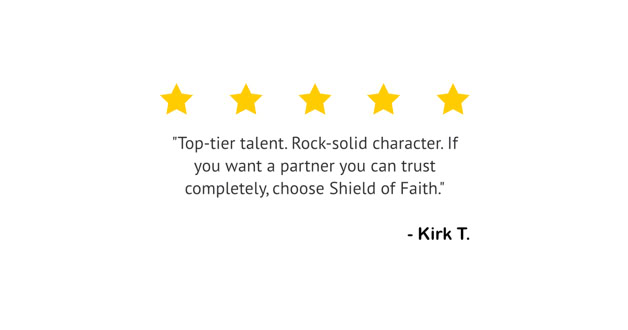 Five yellow stars above a quote that reads, "Top-tier talent. Rock-solid character. If you want a partner you can trust completely, choose Shield of Faith." The quote is attributed to "Kirk T."